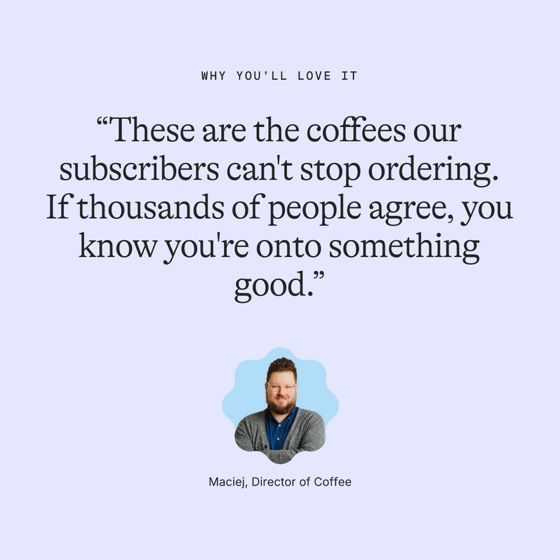 Why you’ll love it: “These are the coffees our subscribers can't stop ordering. If thousands of people agree, you know you're onto something good.” Maciej, Director of Coffee