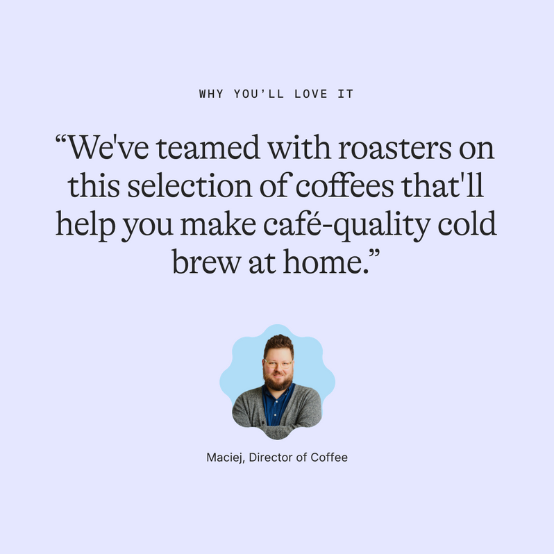 Why you’ll love it: “We've teamed with roasters on this selection of coffees that'll help you make café-quality cold brew at home.” Maciej, Director of Coffee