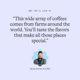 Why you’ll love it: “This wide array of coffees comes from farms around the world. You'll taste the flavors that make all those places special.” Maciej, Director of Coffee