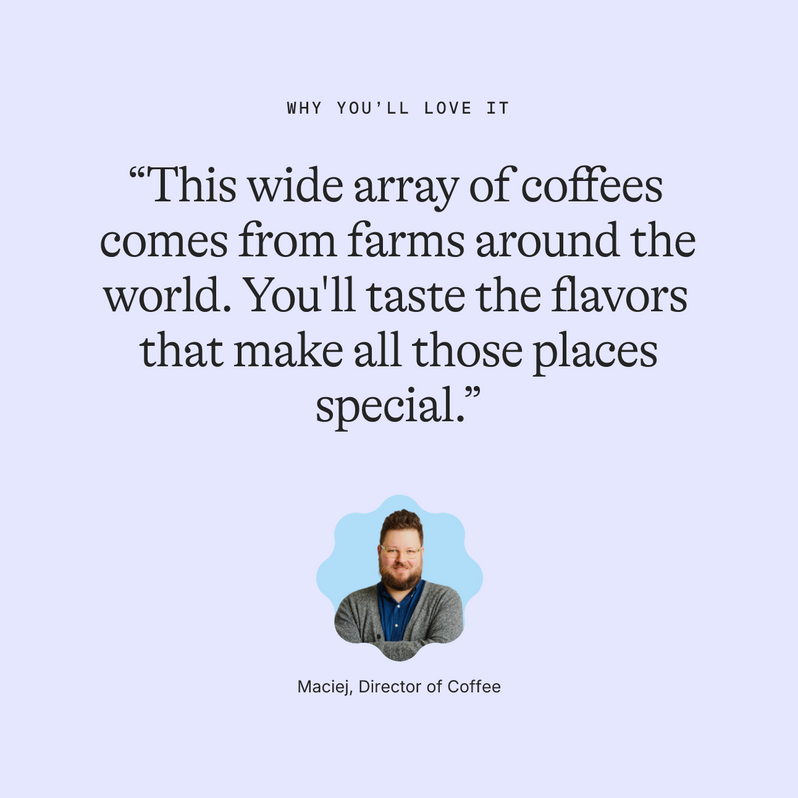 Why you’ll love it: “This wide array of coffees comes from farms around the world. You'll taste the flavors that make all those places special.” Maciej, Director of Coffee
